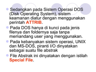 Sedangkan pada Sistem Operasi DOS
(Disk Operating System), sistem
keamanan diatur dengan menggunakan
perintah ATTRIB.
Pada DOS hanya di kunci pada jenis
filenya dan foldernya saja tanpa
memandang user yang menggunakan.
Pada kebanyakan sistem operasi, UNIX
dan MS-DOS, piranti I/O dinyatakan
sebagai suatu file abstrak
File Abstrak ini dinyatakan dengan istilah
Special File.
 
