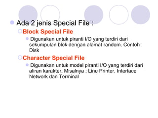 Ada 2 jenis Special File :
Block Special File
Digunakan untuk piranti I/O yang terdiri dari
sekumpulan blok dengan alamat random. Contoh :
Disk
Character Special File
Digunakan untuk model piranti I/O yang terdiri dari
aliran karakter. Misalnya : Line Printer, Interface
Network dan Terminal
 