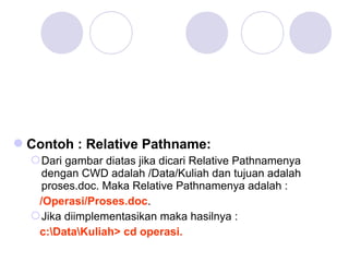 Contoh : Relative Pathname:
Dari gambar diatas jika dicari Relative Pathnamenya
dengan CWD adalah /Data/Kuliah dan tujuan adalah
proses.doc. Maka Relative Pathnamenya adalah :
/Operasi/Proses.doc.
Jika diimplementasikan maka hasilnya :
c:DataKuliah> cd operasi.
 
