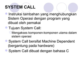 SYSTEM CALL
Instruksi tambahan yang menghubungkan
Sistem Operasi dengan program yang
dibuat oleh pemakai
Tujuan System Call:
Mengakses komponen-komponen utama dalam
sistem operasi
System Call bersifat Machine Dependent
(bergantung pada hardware)
System Call dibuat dengan bahasa C
 
