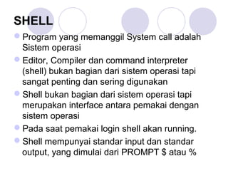 SHELL
Program yang memanggil System call adalah
Sistem operasi
Editor, Compiler dan command interpreter
(shell) bukan bagian dari sistem operasi tapi
sangat penting dan sering digunakan
Shell bukan bagian dari sistem operasi tapi
merupakan interface antara pemakai dengan
sistem operasi
Pada saat pemakai login shell akan running.
Shell mempunyai standar input dan standar
output, yang dimulai dari PROMPT $ atau %
 