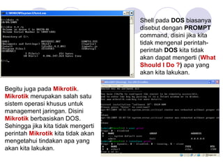 Shell pada DOS biasanya
disebut dengan PROMPT
command, disini jika kita
tidak mengenal perintah-
perintah DOS kita tidak
akan dapat mengerti (What
Should I Do ?) apa yang
akan kita lakukan.
Begitu juga pada Mikrotik.
Mikrotik merupakan salah satu
sistem operasi khusus untuk
management jaringan. Disini
Mikrotik berbasiskan DOS.
Sehingga jika kita tidak mengerti
perintah Mikrotik kita tidak akan
mengetahui tindakan apa yang
akan kita lakukan.
 