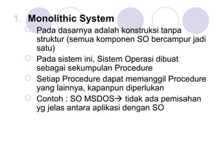 1. Monolithic System
 Pada dasarnya adalah konstruksi tanpa
struktur (semua komponen SO bercampur jadi
satu)
 Pada sistem ini, Sistem Operasi dibuat
sebagai sekumpulan Procedure
 Setiap Procedure dapat memanggil Procedure
yang lainnya, kapanpun diperlukan
 Contoh : SO MSDOS tidak ada pemisahan
yg jelas antara aplikasi dengan SO
 