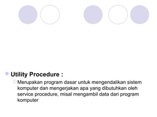 Utility Procedure :
Merupakan program dasar untuk mengendalikan sistem
komputer dan mengerjakan apa yang dibutuhkan oleh
service procedure, misal mengambil data dari program
komputer
 