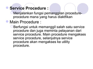 Service Procedure :
Menjalankan fungsi pemanggilan procedure-
procedure mana yang harus diaktfikan
Main Procedure :
Berfungsi untuk memanggil salah satu service
procedure dan juga meminta pelayanan dari
service procedure. Main procedure mengakses
service procedure, selanjutnya service
procedure akan mengakses ke utility
procedure.
 