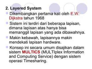 2. Layered System
Dikembangkan pertama kali oleh E.W.
Dijkstra tahun 1968
Sistem ini terdiri dari beberapa lapisan,
dimana lapisan atas hanya bisa
memanggil lapisan yang ada dibawahnya.
Makin kebawah, lapisannya makin
mendekati lapisan hardware.
Konsep ini secara umum disajikan dalam
sistem MULTICS (MULTIplex Information
and Computing Service) dengan sistem
operasi Timesharing.
 