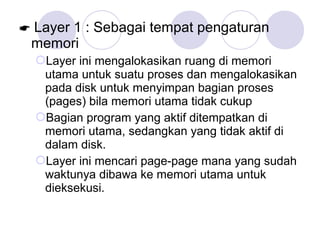  Layer 1 : Sebagai tempat pengaturan
memori
Layer ini mengalokasikan ruang di memori
utama untuk suatu proses dan mengalokasikan
pada disk untuk menyimpan bagian proses
(pages) bila memori utama tidak cukup
Bagian program yang aktif ditempatkan di
memori utama, sedangkan yang tidak aktif di
dalam disk.
Layer ini mencari page-page mana yang sudah
waktunya dibawa ke memori utama untuk
dieksekusi.
 