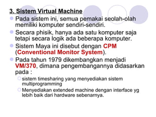 3. Sistem Virtual Machine
Pada sistem ini, semua pemakai seolah-olah
memiliki komputer sendiri-sendiri.
Secara phisik, hanya ada satu komputer saja
tetapi secara logik ada beberapa komputer.
Sistem Maya ini disebut dengan CPM
(Conventional Monitor System).
Pada tahun 1979 dikembangkan menjadi
VM/370, dimana pengembangannya didasarkan
pada :
sistem timesharing yang menyediakan sistem
multiprogramming
Menyediakan extended machine dengan interface yg
lebih baik dari hardware sebenarnya.
 