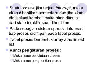 Suatu proses, jika terjadi interrupt, maka
akan dihentikan sementara dan jika akan
dieksekusi kembali maka akan dimulai
dari state terakhir saat dihentikan
Pada sebagian sistem operasi, informasi
tiap proses disimpan pada tabel proses.
Tabel proses berbentuk array atau linked
list
Kunci pengaturan proses :
Mekanisme penciptaan proses
Mekanisme penghentian proses
 