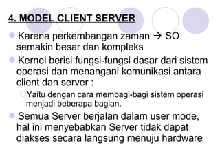 4. MODEL CLIENT SERVER
Karena perkembangan zaman  SO
semakin besar dan kompleks
Kernel berisi fungsi-fungsi dasar dari sistem
operasi dan menangani komunikasi antara
client dan server :
Yaitu dengan cara membagi-bagi sistem operasi
menjadi beberapa bagian.
Semua Server berjalan dalam user mode,
hal ini menyebabkan Server tidak dapat
diakses secara langsung menuju hardware
 
