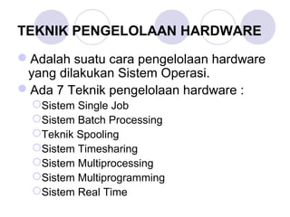 TEKNIK PENGELOLAAN HARDWARE
Adalah suatu cara pengelolaan hardware
yang dilakukan Sistem Operasi.
Ada 7 Teknik pengelolaan hardware :
Sistem Single Job
Sistem Batch Processing
Teknik Spooling
Sistem Timesharing
Sistem Multiprocessing
Sistem Multiprogramming
Sistem Real Time
 
