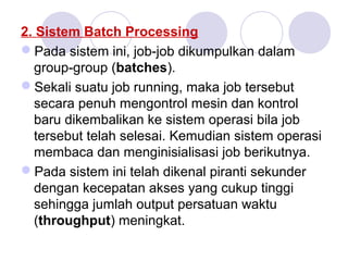 2. Sistem Batch Processing
Pada sistem ini, job-job dikumpulkan dalam
group-group (batches).
Sekali suatu job running, maka job tersebut
secara penuh mengontrol mesin dan kontrol
baru dikembalikan ke sistem operasi bila job
tersebut telah selesai. Kemudian sistem operasi
membaca dan menginisialisasi job berikutnya.
Pada sistem ini telah dikenal piranti sekunder
dengan kecepatan akses yang cukup tinggi
sehingga jumlah output persatuan waktu
(throughput) meningkat.
 