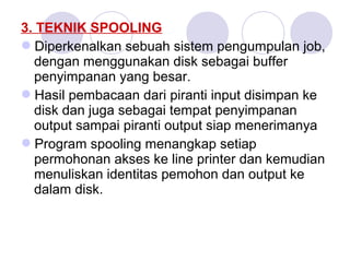3. TEKNIK SPOOLING
Diperkenalkan sebuah sistem pengumpulan job,
dengan menggunakan disk sebagai buffer
penyimpanan yang besar.
Hasil pembacaan dari piranti input disimpan ke
disk dan juga sebagai tempat penyimpanan
output sampai piranti output siap menerimanya
Program spooling menangkap setiap
permohonan akses ke line printer dan kemudian
menuliskan identitas pemohon dan output ke
dalam disk.
 