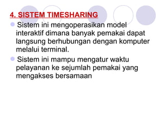 4. SISTEM TIMESHARING
Sistem ini mengoperasikan model
interaktif dimana banyak pemakai dapat
langsung berhubungan dengan komputer
melalui terminal.
Sistem ini mampu mengatur waktu
pelayanan ke sejumlah pemakai yang
mengakses bersamaan
 