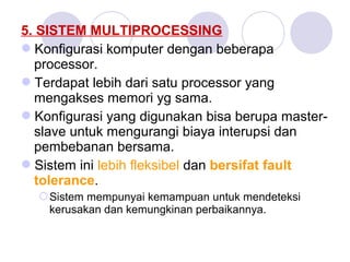 5. SISTEM MULTIPROCESSING
Konfigurasi komputer dengan beberapa
processor.
Terdapat lebih dari satu processor yang
mengakses memori yg sama.
Konfigurasi yang digunakan bisa berupa master-
slave untuk mengurangi biaya interupsi dan
pembebanan bersama.
Sistem ini lebih fleksibel dan bersifat fault
tolerance.
Sistem mempunyai kemampuan untuk mendeteksi
kerusakan dan kemungkinan perbaikannya.
 