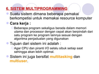 6. SISTEM MULTIPROGRAMMING
Suatu sistem dimana beberapa pemakai
berkompetisi untuk memakai resource komputer
Cara kerja :
Beberapa program sekaligus berada dalam memori
utama dan processor dengan cepat akan berpindah dari
satu program ke program lainnya sesuai dengan
algoritma penjadualan yang digunakan
Tujuan dari sistem ini adalah :
Agar CPU dan piranti I/O selalu sibuk setiap saat
sehingga akan lebih optimal.
Sistem ini juga bersifat multitasking dan
multiuser.
 