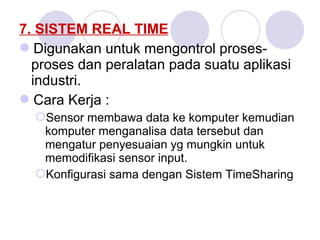 7. SISTEM REAL TIME
Digunakan untuk mengontrol proses-
proses dan peralatan pada suatu aplikasi
industri.
Cara Kerja :
Sensor membawa data ke komputer kemudian
komputer menganalisa data tersebut dan
mengatur penyesuaian yg mungkin untuk
memodifikasi sensor input.
Konfigurasi sama dengan Sistem TimeSharing
 