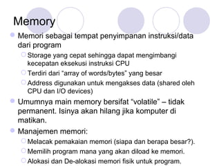 Memory
Memori sebagai tempat penyimpanan instruksi/data
dari program
Storage yang cepat sehingga dapat mengimbangi
kecepatan eksekusi instruksi CPU
Terdiri dari “array of words/bytes” yang besar
Address digunakan untuk mengakses data (shared oleh
CPU dan I/O devices)
Umumnya main memory bersifat “volatile” – tidak
permanent. Isinya akan hilang jika komputer di
matikan.
Manajemen memori:
Melacak pemakaian memori (siapa dan berapa besar?).
Memilih program mana yang akan diload ke memori.
Alokasi dan De-alokasi memori fisik untuk program.
 