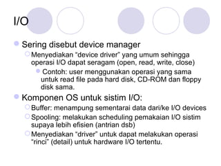 I/O
Sering disebut device manager
Menyediakan “device driver” yang umum sehingga
operasi I/O dapat seragam (open, read, write, close)
Contoh: user menggunakan operasi yang sama
untuk read file pada hard disk, CD-ROM dan floppy
disk sama.
Komponen OS untuk sistim I/O:
Buffer: menampung sementarai data dari/ke I/O devices
Spooling: melakukan scheduling pemakaian I/O sistim
supaya lebih efisien (antrian dsb)
Menyediakan “driver” untuk dapat melakukan operasi
“rinci” (detail) untuk hardware I/O tertentu.
 