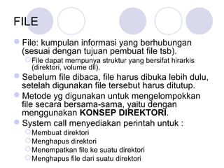 File: kumpulan informasi yang berhubungan
(sesuai dengan tujuan pembuat file tsb).
File dapat mempunya struktur yang bersifat hirarkis
(direktori, volume dll).
Sebelum file dibaca, file harus dibuka lebih dulu,
setelah digunakan file tersebut harus ditutup.
Metode yg digunakan untuk mengelompokkan
file secara bersama-sama, yaitu dengan
menggunakan KONSEP DIREKTORI.
System call menyediakan perintah untuk :
Membuat direktori
Menghapus direktori
Menempatkan file ke suatu direktori
Menghapus file dari suatu direktori
FILE
 