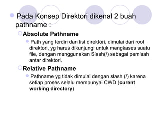 Pada Konsep Direktori dikenal 2 buah
pathname :
Absolute Pathname
Path yang terdiri dari list direktori, dimulai dari root
direktori, yg harus dikunjungi untuk mengkases suatu
file, dengan menggunakan Slash(/) sebagai pemisah
antar direktori.
Relative Pathname
Pathname yg tidak dimulai dengan slash (/) karena
setiap proses selalu mempunyai CWD (curent
working directory)
 