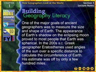 One of the major goals of ancient
geographers was to measure the size
and shape of Earth. The appearance
of Earth’s shadow on the eclipsing moon
proved to most people that Earth was
spherical. In the 200s B.C. Greek
geographer Eratosthenes used angles
of the sun over a specific distance to
calculate the circumference of Earth.
His estimate was off by only a few
hundred miles.
 