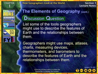 List some of the tools geographers
might use to describe the features of
Earth and the relationships between
them.
Geographers might use maps, atlases,
charts, measuring devices,
thermometers, and barometers to
describe the features of Earth and the
relationships between them.
Click the mouse button or press the
Space Bar to display the answer.
The Elements of Geography (cont.)
(pages 19–20)
 