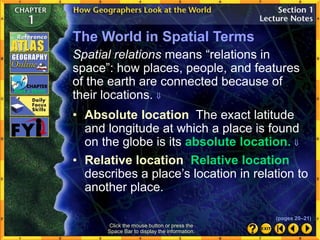 • Absolute location The exact latitude
and longitude at which a place is found
on the globe is its absolute location. 
Click the mouse button or press the
Space Bar to display the information.
The World in Spatial Terms
Spatial relations means “relations in
space”: how places, people, and features
of the earth are connected because of
their locations. 
• Relative location Relative location
describes a place’s location in relation to
another place.
(pages 20–21)
 