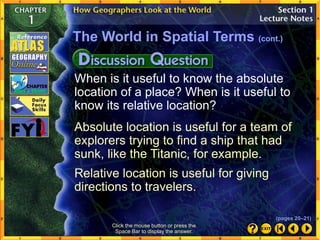 When is it useful to know the absolute
location of a place? When is it useful to
know its relative location?
Absolute location is useful for a team of
explorers trying to find a ship that had
sunk, like the Titanic, for example.
Relative location is useful for giving
directions to travelers.
The World in Spatial Terms (cont.)
Click the mouse button or press the
Space Bar to display the answer.
(pages 20–21)
 