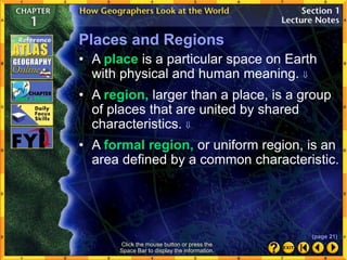 Click the mouse button or press the
Space Bar to display the information.
Places and Regions
• A region, larger than a place, is a group
of places that are united by shared
characteristics. 
• A formal region, or uniform region, is an
area defined by a common characteristic.
• A place is a particular space on Earth
with physical and human meaning. 
(page 21)
 