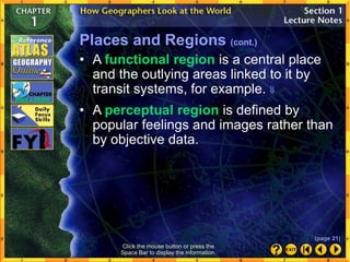 Click the mouse button or press the
Space Bar to display the information.
Places and Regions (cont.)
• A perceptual region is defined by
popular feelings and images rather than
by objective data.
• A functional region is a central place
and the outlying areas linked to it by
transit systems, for example. 
(page 21)
 