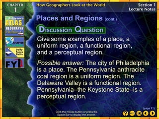 Give some examples of a place, a
uniform region, a functional region,
and a perceptual region.
Possible answer: The city of Philadelphia
is a place. The Pennsylvania anthracite
coal region is a uniform region. The
Delaware Valley is a functional region.
Pennsylvania–the Keystone State–is a
perceptual region.
Places and Regions (cont.)
Click the mouse button or press the
Space Bar to display the answer.
(page 21)
 