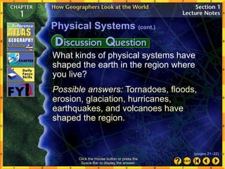 What kinds of physical systems have
shaped the earth in the region where
you live?
Possible answers: Tornadoes, floods,
erosion, glaciation, hurricanes,
earthquakes, and volcanoes have
shaped the region.
Physical Systems (cont.)
Click the mouse button or press the
Space Bar to display the answer.
(pages 21–22)
 