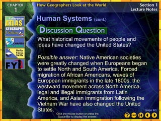 What historical movements of people and
ideas have changed the United States?
Possible answer: Native American societies
were greatly changed when Europeans began
to settle North and South America. Forced
migration of African Americans, waves of
European immigrants in the late 1800s, the
westward movement across North America,
legal and illegal immigrants from Latin
America, and Asian immigration following the
Vietnam War have also changed the United
States.
Human Systems (cont.)
Click the mouse button or press the
Space Bar to display the answer.
(page 22)
 