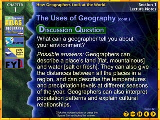 What can a geographer tell you about
your environment?
Possible answers: Geographers can
describe a place’s land [flat, mountainous]
and water [salt or fresh]. They can also give
the distances between all the places in a
region, and can describe the temperatures
and precipitation levels at different seasons
of the year. Geographers can also interpret
population patterns and explain cultural
relationships.
The Uses of Geography (cont.)
Click the mouse button or press the
Space Bar to display the answer.
(page 22)
 