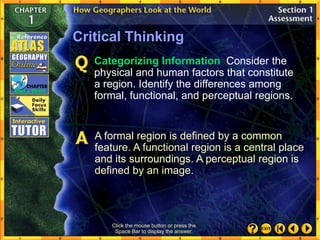 Critical Thinking
Categorizing Information Consider the
physical and human factors that constitute
a region. Identify the differences among
formal, functional, and perceptual regions.
A formal region is defined by a common
feature. A functional region is a central place
and its surroundings. A perceptual region is
defined by an image.
Click the mouse button or press the
Space Bar to display the answer.
 