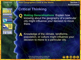 Click the mouse button or press the
Space Bar to display the answer.
Critical Thinking
Making Generalizations Explain how
knowing about the geography of a particular
city might influence your decision to move
there.
Knowledge of the climate, landforms,
population, or culture might influence your
decision to move to a particular city.
 