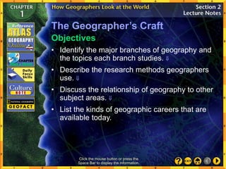 The Geographer’s Craft
• Identify the major branches of geography and
the topics each branch studies. 
• Describe the research methods geographers
use. 
• Discuss the relationship of geography to other
subject areas. 
• List the kinds of geographic careers that are
available today.
Objectives
Click the mouse button or press the
Space Bar to display the information.
 
