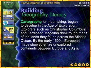 Cartography, or mapmaking, began
to develop in the Age of Exploration.
Explorers such as Christopher Columbus
and Ferdinand Magellan drew rough maps
of the lands they found across the Atlantic
Ocean. By the early 1500s, European
maps showed entire unexplored
continents between Europe and Asia.
 