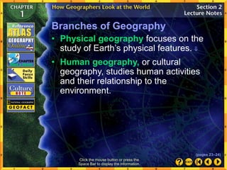 Branches of Geography
• Human geography, or cultural
geography, studies human activities
and their relationship to the
environment.
• Physical geography focuses on the
study of Earth’s physical features. 
Click the mouse button or press the
Space Bar to display the information.
(pages 23–24)
 