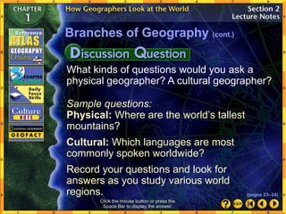 What kinds of questions would you ask a
physical geographer? A cultural geographer?
Sample questions:
Physical: Where are the world’s tallest
mountains?
Cultural: Which languages are most
commonly spoken worldwide?
Record your questions and look for
answers as you study various world
regions.
Click the mouse button or press the
Space Bar to display the answer.
Branches of Geography (cont.)
(pages 23–24)
 