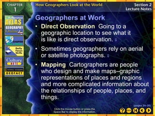 Click the mouse button or press the
Space Bar to display the information.
Geographers at Work
• Sometimes geographers rely on aerial
or satellite photographs. 
• Mapping Cartographers are people
who design and make maps–graphic
representations of places and regions
and more complicated information about
the relationships of people, places, and
things.
• Direct Observation Going to a
geographic location to see what it
is like is direct observation. 
(pages 24–26)
 