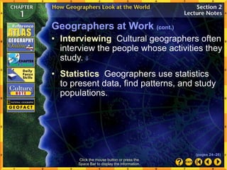 Click the mouse button or press the
Space Bar to display the information.
Geographers at Work (cont.)
• Statistics Geographers use statistics
to present data, find patterns, and study
populations.
• Interviewing Cultural geographers often
interview the people whose activities they
study. 
(pages 24–26)
 