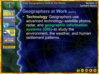 Geographers at Work (cont.)
• Technology Geographers use
advanced technology–satellite photos,
radar, and geographic information
systems (GIS)–to study the
environment, the weather, and human
settlement patterns.
(pages 24–26)
 