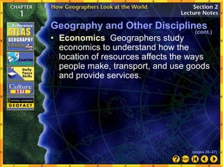 • Economics Geographers study
economics to understand how the
location of resources affects the ways
people make, transport, and use goods
and provide services.
Geography and Other Disciplines
(cont.)
(pages 26–27)
 