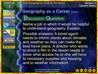 Name a job in which it would be helpful
to understand geography. Explain.
Possible answers: A travel agent
needs to inform clients about climates
and weather so they can make the
best travel plans. A director who wants
to shoot a film in the desert needs to
know what access he or she will have
to necessary supplies and housing
and to weather information.
Geography as a Career (cont.)
Click the mouse button or press the
Space Bar to display the answer.
(page 27)
 