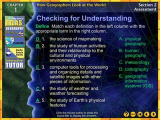 Checking for Understanding
__ 1. the science of mapmaking
__ 2. the study of human activities
and their relationship to the
cultural and physical
environments
__ 3. computer tools for processing
and organizing details and
satellite images with other
pieces of information
__ 4. the study of weather and
weather forecasting
__ 5. the study of Earth’s physical
features
A. physical
geography
B. human
geography
C. meteorology
D. cartography
E. geographic
information
systems (GIS)
Define Match each definition in the left column with the
appropriate term in the right column.
Click the mouse button or press the
Space Bar to display the answers.
D
B
E
C
A
 