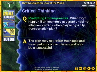 Critical Thinking
Predicting Consequences What might
happen if an economic geographer did not
interview citizens when preparing a city
transportation plan?
Click the mouse button or press the
Space Bar to display the answer.
The plan may not reflect the needs and
travel patterns of the citizens and may
be unsuccessful.
 