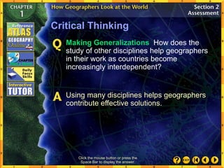 Click the mouse button or press the
Space Bar to display the answer.
Critical Thinking
Making Generalizations How does the
study of other disciplines help geographers
in their work as countries become
increasingly interdependent?
Using many disciplines helps geographers
contribute effective solutions.
 
