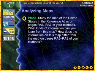 Analyzing Maps
Place Study the map of the United
States in the Reference Atlas on
pages RA6–RA7 of your textbook.
What kinds of information can you
learn from this map? How does the
information on this map differ from
the map on pages RA8–RA9 of your
textbook?
 